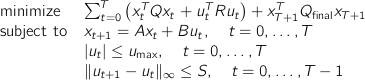  begin{array}{ll} mbox{minimize} & sum_{t=0}^T left( x_t^T Q x_t + u_t^T R u_t right) + x_{T+1}^T Q_mathrm{final} x_{T+1}  mbox{subject to} & x_{t+1} = Ax_t + Bu_t, quad t=0,ldots,T  & |u_t| leq u_mathrm{max}, quad t=0,ldots,T  & |u_{t+1} - u_t|_infty leq S, quad t=0,ldots,T-1 end{array} 